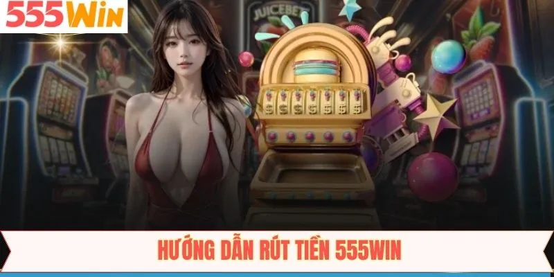 Tiến trình các bước rút số dư 555WIN qua các phương thức phổ biến